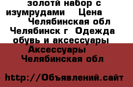 золотй набор с изумрудами  › Цена ­ 90 000 - Челябинская обл., Челябинск г. Одежда, обувь и аксессуары » Аксессуары   . Челябинская обл.